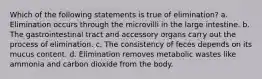 Which of the following statements is true of elimination? a. Elimination occurs through the microvilli in the large intestine. b. The gastrointestinal tract and accessory organs carry out the process of elimination. c. The consistency of feces depends on its mucus content. d. Elimination removes metabolic wastes like ammonia and carbon dioxide from the body.