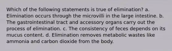 Which of the following statements is true of elimination? a. Elimination occurs through the microvilli in the large intestine. b. The gastrointestinal tract and accessory organs carry out the process of elimination. c. The consistency of feces depends on its mucus content. d. Elimination removes metabolic wastes like ammonia and carbon dioxide from the body.