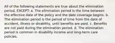 All of the following statements are true about the elimination period, EXCEPT: a. The elimination period is the time between the effective date of the policy and the date coverage begins. b. The elimination period is the period of time from the date of accident, illness or disability, until benefits are paid. c. Benefits are not paid during the elimination period. d. The elimination period is common in disability income and long-term care policies.