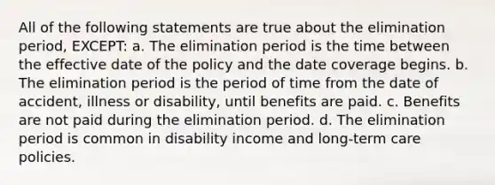 All of the following statements are true about the elimination period, EXCEPT: a. The elimination period is the time between the effective date of the policy and the date coverage begins. b. The elimination period is the period of time from the date of accident, illness or disability, until benefits are paid. c. Benefits are not paid during the elimination period. d. The elimination period is common in disability income and long-term care policies.