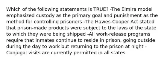 Which of the following statements is TRUE? -The Elmira model emphasized custody as the primary goal and punishment as the method for controlling prisoners -The Hawes-Cooper Act stated that prison-made products were subject to the laws of the state to which they were being shipped -All work-release programs require that inmates continue to reside in prison, going outside during the day to work but returning to the prison at night -Conjugal visits are currently permitted in all states