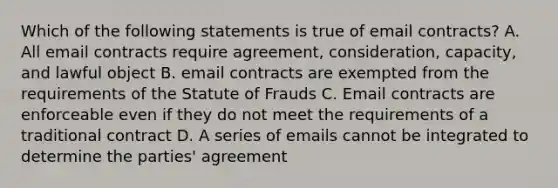 Which of the following statements is true of email contracts? A. All email contracts require agreement, consideration, capacity, and lawful object B. email contracts are exempted from the requirements of the Statute of Frauds C. Email contracts are enforceable even if they do not meet the requirements of a traditional contract D. A series of emails cannot be integrated to determine the parties' agreement