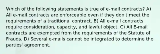 Which of the following statements is true of e-mail contracts? A) All e-mail contracts are enforceable even if they don't meet the requirements of a traditional contract. B) All e-mail contracts require consideration, capacity, and lawful object. C) All E-mail contracts are exempted from the requirements of the Statute of Frauds. D) Several e-mails cannot be integrated to determine the parties' agreement.