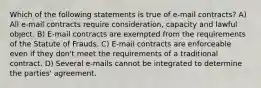 Which of the following statements is true of e-mail contracts? A) All e-mail contracts require consideration, capacity and lawful object. B) E-mail contracts are exempted from the requirements of the Statute of Frauds. C) E-mail contracts are enforceable even if they don't meet the requirements of a traditional contract. D) Several e-mails cannot be integrated to determine the parties' agreement.