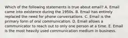 Which of the following statements is true about email? A. Email came into existence during the 1950s. B. Email has entirely replaced the need for phone conversations. C. Email is the primary form of oral communication. D. Email allows a communicator to reach out to only one person at a time. E. Email is the most heavily used communication medium in business.