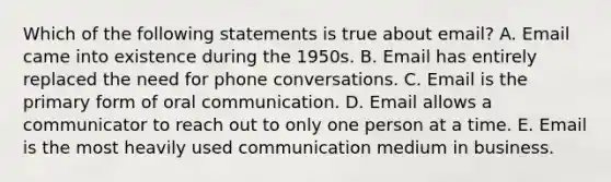 Which of the following statements is true about email? A. Email came into existence during the 1950s. B. Email has entirely replaced the need for phone conversations. C. Email is the primary form of oral communication. D. Email allows a communicator to reach out to only one person at a time. E. Email is the most heavily used communication medium in business.