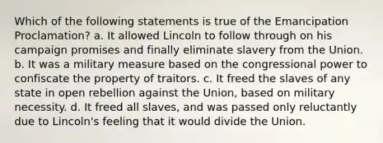 Which of the following statements is true of the Emancipation Proclamation? a. It allowed Lincoln to follow through on his campaign promises and finally eliminate slavery from the Union. b. It was a military measure based on the congressional power to confiscate the property of traitors. c. It freed the slaves of any state in open rebellion against the Union, based on military necessity. d. It freed all slaves, and was passed only reluctantly due to Lincoln's feeling that it would divide the Union.