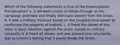 Which of the following statements is true of the Emancipation Proclamation? a. It allowed Lincoln to follow through on his campaign promises and finally eliminate slavery from the Union. b. It was a military measure based on the congressional power to confiscate the property of traitors. c. it freed the slaves of any state in open rebellion against the union, based on military necessity d. It freed all slaves, and was passed only reluctantly due to Lincoln's feeling that it would divide the Union.