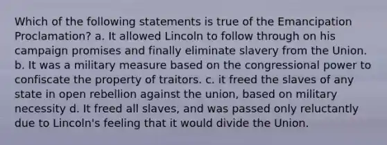 Which of the following statements is true of the Emancipation Proclamation? a. It allowed Lincoln to follow through on his campaign promises and finally eliminate slavery from the Union. b. It was a military measure based on the congressional power to confiscate the property of traitors. c. it freed the slaves of any state in open rebellion against the union, based on military necessity d. It freed all slaves, and was passed only reluctantly due to Lincoln's feeling that it would divide the Union.