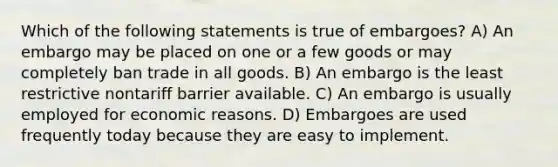 Which of the following statements is true of embargoes? A) An embargo may be placed on one or a few goods or may completely ban trade in all goods. B) An embargo is the least restrictive nontariff barrier available. C) An embargo is usually employed for economic reasons. D) Embargoes are used frequently today because they are easy to implement.