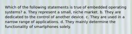 Which of the following statements is true of embedded operating systems? a. They represent a small, niche market. b. They are dedicated to the control of another device. c. They are used in a narrow range of applications. d. They mainly determine the functionality of smartphones solely.