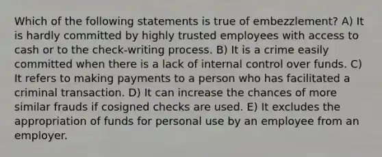 Which of the following statements is true of embezzlement? A) It is hardly committed by highly trusted employees with access to cash or to the check-writing process. B) It is a crime easily committed when there is a lack of internal control over funds. C) It refers to making payments to a person who has facilitated a criminal transaction. D) It can increase the chances of more similar frauds if cosigned checks are used. E) It excludes the appropriation of funds for personal use by an employee from an employer.