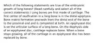 Which of the following statements are true of the embryonic growth of long bones? (Read carefully and select all of the correct statements.) Long bones are first made of cartilage. The first center of ossification in a long bone is in the distal epiphysis. Bone matrix formation proceeds from the distal end of the bone to the proximal end and is completed at birth. An epiphyseal disc is on the articular surface of a long bone. On the diaphysis side of an epiphyseal disc, cartilage replaces bone. When a bone stops growing, all of the cartilage in an epiphyseal disc has been replaced by bone.