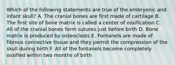 Which of the following statements are true of the embryonic and infant skull? A. The cranial bones are first made of cartilage B. The first site of bone matrix is called a center of ossification C. All of the cranial bones form sutures just before birth D. Bone matrix is produced by osteoclasts E. Fontanels are made of fibrous connective tissue and they permit the compression of the skull during birth F. All of the fontanels become completely ossified within two months of birth