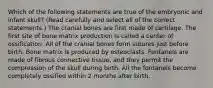 Which of the following statements are true of the embryonic and infant skull? (Read carefully and select all of the correct statements.) The cranial bones are first made of cartilage. The first site of bone matrix production is called a center of ossification. All of the cranial bones form sutures just before birth. Bone matrix is produced by osteoclasts. Fontanels are made of fibrous connective tissue, and they permit the compression of the skull during birth. All the fontanels become completely ossified within 2 months after birth.