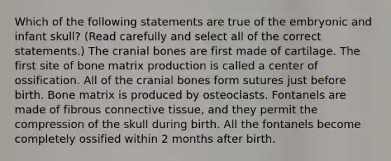 Which of the following statements are true of the embryonic and infant skull? (Read carefully and select all of the correct statements.) The cranial bones are first made of cartilage. The first site of bone matrix production is called a center of ossification. All of the cranial bones form sutures just before birth. Bone matrix is produced by osteoclasts. Fontanels are made of fibrous connective tissue, and they permit the compression of the skull during birth. All the fontanels become completely ossified within 2 months after birth.