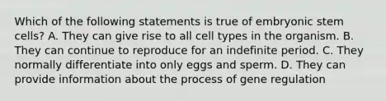 Which of the following statements is true of embryonic stem cells? A. They can give rise to all cell types in the organism. B. They can continue to reproduce for an indefinite period. C. They normally differentiate into only eggs and sperm. D. They can provide information about the process of gene regulation