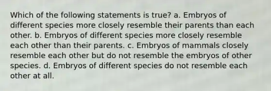 Which of the following statements is true? a. Embryos of different species more closely resemble their parents than each other. b. Embryos of different species more closely resemble each other than their parents. c. Embryos of mammals closely resemble each other but do not resemble the embryos of other species. d. Embryos of different species do not resemble each other at all.