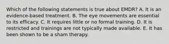 Which of the following statements is true about EMDR? A. It is an evidence-based treatment. B. The eye movements are essential to its efficacy. C. It requires little or no formal training. D. It is restricted and trainings are not typically made available. E. It has been shown to be a sham therapy.