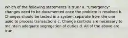 Which of the following statements is true? a. "Emergency" changes need to be documented once the problem is resolved b. Changes should be tested in a system separate from the one used to process transactions c. Change controls are necessary to maintain adequate segregation of duties d. All of the above are true