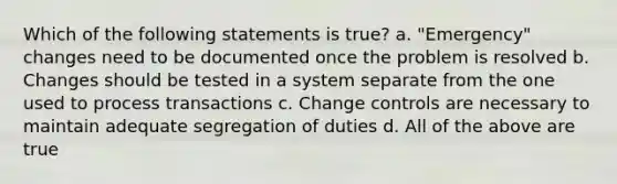 Which of the following statements is true? a. "Emergency" changes need to be documented once the problem is resolved b. Changes should be tested in a system separate from the one used to process transactions c. Change controls are necessary to maintain adequate segregation of duties d. All of the above are true