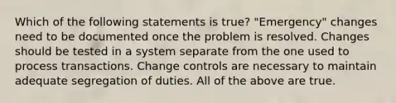 Which of the following statements is true? "Emergency" changes need to be documented once the problem is resolved. Changes should be tested in a system separate from the one used to process transactions. Change controls are necessary to maintain adequate segregation of duties. All of the above are true.