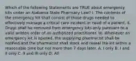 Which of the following Statements are TRUE about emergency kits under an Alabama State Pharmacy Law? I. The contents of the emergency kit shall consist of those drugs needed to effectively manage a critical care incident or need of a patient. II. Drugs shall be removed from emergency kits only pursuant to a valid written order of an authorized practitioner. III. Whenever an emergency kit is opened, the supplying pharmacist shall be notified and the pharmacist shall stock and reseal the kit within a reasonable time but not more than 7 days later. A. I only B. I and II only C. II and III only D. All