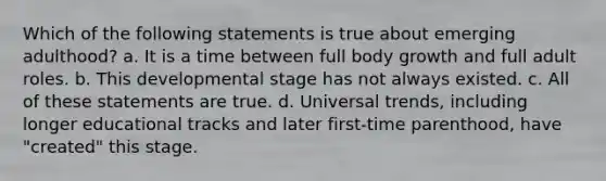 Which of the following statements is true about emerging adulthood? a. It is a time between full body growth and full adult roles. b. This developmental stage has not always existed. c. All of these statements are true. d. Universal trends, including longer educational tracks and later first-time parenthood, have "created" this stage.