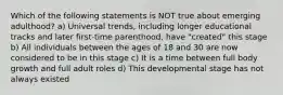 Which of the following statements is NOT true about emerging adulthood? a) Universal trends, including longer educational tracks and later first-time parenthood, have "created" this stage b) All individuals between the ages of 18 and 30 are now considered to be in this stage c) It is a time between full body growth and full adult roles d) This developmental stage has not always existed