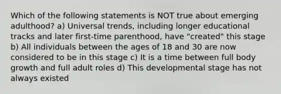 Which of the following statements is NOT true about emerging adulthood? a) Universal trends, including longer educational tracks and later first-time parenthood, have "created" this stage b) All individuals between the ages of 18 and 30 are now considered to be in this stage c) It is a time between full body growth and full adult roles d) This developmental stage has not always existed