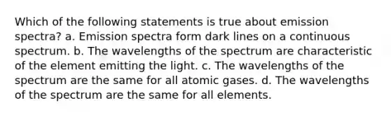 Which of the following statements is true about emission spectra? a. Emission spectra form dark lines on a continuous spectrum. b. The wavelengths of the spectrum are characteristic of the element emitting the light. c. The wavelengths of the spectrum are the same for all atomic gases. d. The wavelengths of the spectrum are the same for all elements.