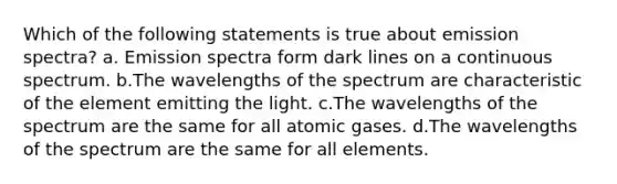 Which of the following statements is true about emission spectra? a. Emission spectra form dark lines on a continuous spectrum. b.The wavelengths of the spectrum are characteristic of the element emitting the light. c.The wavelengths of the spectrum are the same for all atomic gases. d.The wavelengths of the spectrum are the same for all elements.