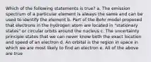 Which of the following statements is true? a. The emission spectrum of a particular element is always the same and can be used to identify the element b. Part of the Bohr model proposed that electrons in the hydrogen atom are located in "stationary states" or circular orbits around the nucleus c. The uncertainty principle states that we can never know both the exact location and speed of an electron d. An orbital is the region in space in which we are most likely to find an electron e. All of the above are true