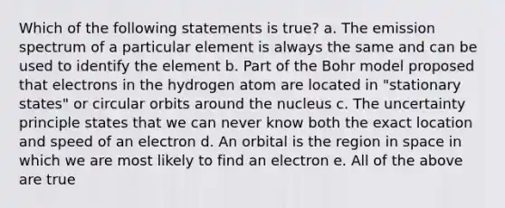 Which of the following statements is true? a. The emission spectrum of a particular element is always the same and can be used to identify the element b. Part of the Bohr model proposed that electrons in the hydrogen atom are located in "stationary states" or circular orbits around the nucleus c. The uncertainty principle states that we can never know both the exact location and speed of an electron d. An orbital is the region in space in which we are most likely to find an electron e. All of the above are true