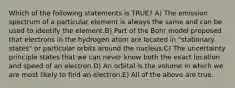 Which of the following statements is TRUE? A) The emission spectrum of a particular element is always the same and can be used to identify the element.B) Part of the Bohr model proposed that electrons in the hydrogen atom are located in "stationary states" or particular orbits around the nucleus.C) The uncertainty principle states that we can never know both the exact location and speed of an electron.D) An orbital is the volume in which we are most likely to find an electron.E) All of the above are true.