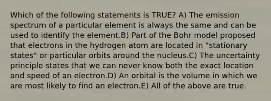 Which of the following statements is TRUE? A) The emission spectrum of a particular element is always the same and can be used to identify the element.B) Part of the Bohr model proposed that electrons in the hydrogen atom are located in "stationary states" or particular orbits around the nucleus.C) The uncertainty principle states that we can never know both the exact location and speed of an electron.D) An orbital is the volume in which we are most likely to find an electron.E) All of the above are true.