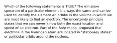 Which of the following statements is TRUE? The emission spectrum of a particular element is always the same and can be used to identify the element An orbital is the volume in which we are most likely to find an electron. The uncertainty principle states that we can never k now both the exact location and speed of an electron. Part of the Bohr model proposed that electrons in the hydrogen atom are located in "stationary states" or particular orbits around the nucleus.