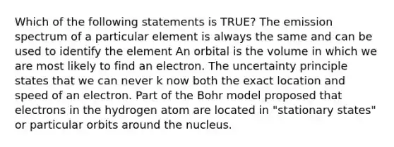 Which of the following statements is TRUE? The emission spectrum of a particular element is always the same and can be used to identify the element An orbital is the volume in which we are most likely to find an electron. The uncertainty principle states that we can never k now both the exact location and speed of an electron. Part of the Bohr model proposed that electrons in the hydrogen atom are located in "stationary states" or particular orbits around the nucleus.