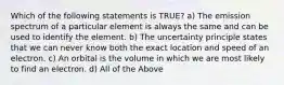 Which of the following statements is TRUE? a) The emission spectrum of a particular element is always the same and can be used to identify the element. b) The uncertainty principle states that we can never know both the exact location and speed of an electron. c) An orbital is the volume in which we are most likely to find an electron. d) All of the Above