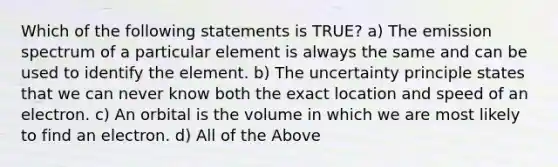 Which of the following statements is TRUE? a) The emission spectrum of a particular element is always the same and can be used to identify the element. b) The uncertainty principle states that we can never know both the exact location and speed of an electron. c) An orbital is the volume in which we are most likely to find an electron. d) All of the Above