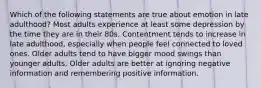 Which of the following statements are true about emotion in late adulthood? Most adults experience at least some depression by the time they are in their 80s. Contentment tends to increase in late adulthood, especially when people feel connected to loved ones. Older adults tend to have bigger mood swings than younger adults. Older adults are better at ignoring negative information and remembering positive information.