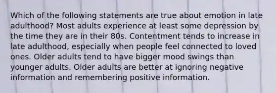 Which of the following statements are true about emotion in late adulthood? Most adults experience at least some depression by the time they are in their 80s. Contentment tends to increase in late adulthood, especially when people feel connected to loved ones. Older adults tend to have bigger mood swings than younger adults. Older adults are better at ignoring negative information and remembering positive information.