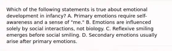 Which of the following statements is true about emotional development in infancy? A. Primary emotions require self-awareness and a sense of "me." B. Emotions are influenced solely by social interactions, not biology. C. Reflexive smiling emerges before social smiling. D. Secondary emotions usually arise after primary emotions.