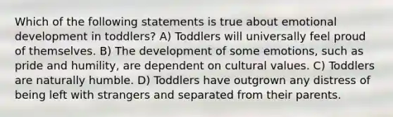 Which of the following statements is true about emotional development in toddlers? A) Toddlers will universally feel proud of themselves. B) The development of some emotions, such as pride and humility, are dependent on cultural values. C) Toddlers are naturally humble. D) Toddlers have outgrown any distress of being left with strangers and separated from their parents.