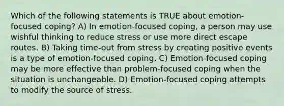 Which of the following statements is TRUE about emotion-focused coping? A) In emotion-focused coping, a person may use wishful thinking to reduce stress or use more direct escape routes. B) Taking time-out from stress by creating positive events is a type of emotion-focused coping. C) Emotion-focused coping may be more effective than problem-focused coping when the situation is unchangeable. D) Emotion-focused coping attempts to modify the source of stress.