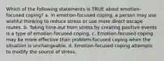 Which of the following statements is TRUE about emotion-focused coping? a. In emotion-focused coping, a person may use wishful thinking to reduce stress or use more direct escape routes. b. Taking time-out from stress by creating positive events is a type of emotion-focused coping. c. Emotion-focused coping may be more effective than problem-focused coping when the situation is unchangeable. d. Emotion-focused coping attempts to modify the source of stress.