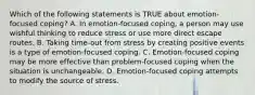 Which of the following statements is TRUE about emotion-focused coping? A. In emotion-focused coping, a person may use wishful thinking to reduce stress or use more direct escape routes. B. Taking time-out from stress by creating positive events is a type of emotion-focused coping. C. Emotion-focused coping may be more effective than problem-focused coping when the situation is unchangeable. D. Emotion-focused coping attempts to modify the source of stress.