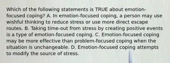 Which of the following statements is TRUE about emotion-focused coping? A. In emotion-focused coping, a person may use wishful thinking to reduce stress or use more direct escape routes. B. Taking time-out from stress by creating positive events is a type of emotion-focused coping. C. Emotion-focused coping may be more effective than problem-focused coping when the situation is unchangeable. D. Emotion-focused coping attempts to modify the source of stress.