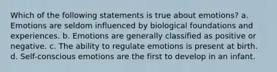 Which of the following statements is true about emotions? a. Emotions are seldom influenced by biological foundations and experiences. b. Emotions are generally classified as positive or negative. c. The ability to regulate emotions is present at birth. d. Self-conscious emotions are the first to develop in an infant.