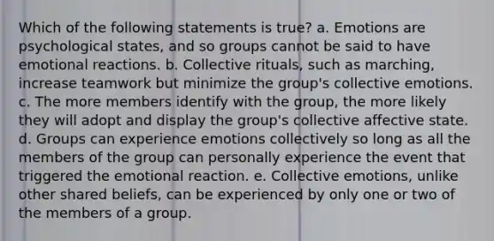 Which of the following statements is true? a. Emotions are psychological states, and so groups cannot be said to have emotional reactions. b. Collective rituals, such as marching, increase teamwork but minimize the group's collective emotions. c. The more members identify with the group, the more likely they will adopt and display the group's collective affective state. d. Groups can experience emotions collectively so long as all the members of the group can personally experience the event that triggered the emotional reaction. e. Collective emotions, unlike other shared beliefs, can be experienced by only one or two of the members of a group.